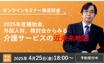 【4/25開催オンラインセミナー】2025年度補助金、外国人材、検討会からみる介護サービスの近未来地図