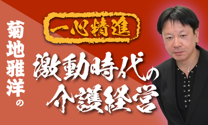 厳しさを増す介護事業～経営者に求められるもの～菊地雅洋の一心精進・激動時代の介護経営～Vol.1